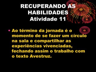 RECUPERANDO AS
HABILIDADES
Atividade 11
• Ao término da jornada é o
momento de se fazer um círculo
na sala e compartilhar as
experiências vivenciadas,
fechando assim o trabalho com
o texto Avestruz.
 