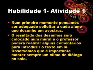 Habilidade 1- Atividade 1
• Num primeiro momento pensamos
ser adequado solicitar a cada aluno
que desenhe um avestruz.
• O resultado dos desenhos será
colocado num mural e o professor
poderá realizar alguns comentários
para introduzir o texto em si.
Observamos que é importante
manter sempre um clima de diálogo
na sala.
 