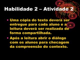 Habilidade 2 – Atividade 2
• Uma cópia do texto deverá ser
entregue para cada aluno e a
leitura deverá ser realizada de
forma compartilhada.
• Após a leitura abrir o diálogo
com os alunos para checagem
da compreensão do contexto.
 