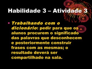 Habilidade 3 – Atividade 3
• Trabalhando com o
dicionário: pedir para que os
alunos procurem o significado
das palavras que desconhecem
e posteriormente construir
frases com as mesmas; o
resultado deverá ser
compartilhado na sala.
 