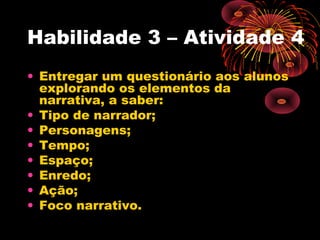Habilidade 3 – Atividade 4
• Entregar um questionário aos alunos
explorando os elementos da
narrativa, a saber:
• Tipo de narrador;
• Personagens;
• Tempo;
• Espaço;
• Enredo;
• Ação;
• Foco narrativo.
 