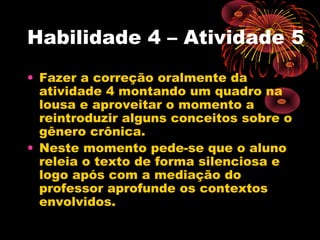 Habilidade 4 – Atividade 5
• Fazer a correção oralmente da
atividade 4 montando um quadro na
lousa e aproveitar o momento a
reintroduzir alguns conceitos sobre o
gênero crônica.
• Neste momento pede-se que o aluno
releia o texto de forma silenciosa e
logo após com a mediação do
professor aprofunde os contextos
envolvidos.
 