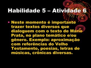 Habilidade 5 – Atividade 6
• Neste momento é importante
trazer textos diversos que
dialoguem com o texto de Mário
Prata, no plano temático e/ou
gênero. Exemplo: aproximação
com referências do Velho
Testamento, poesias, letras de
músicas, crônicas diversas.
 