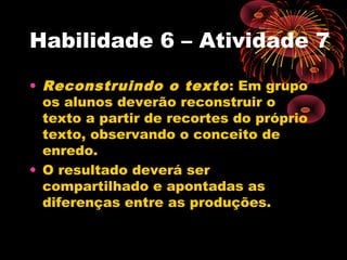 Habilidade 6 – Atividade 7
• Reconstruindo o texto: Em grupo
os alunos deverão reconstruir o
texto a partir de recortes do próprio
texto, observando o conceito de
enredo.
• O resultado deverá ser
compartilhado e apontadas as
diferenças entre as produções.
 