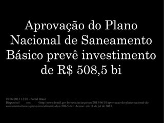 Aprovação do PlanoAprovação do Plano
Nacional de SaneamentoNacional de Saneamento
Básico prevê investimentoBásico prevê investimento
de R$ 508,5 bide R$ 508,5 bi
10/06/2013 12:10 - Portal Brasil
Disponível em: <http://www.brasil.gov.br/noticias/arquivos/2013/06/10/aprovacao-do-plano-nacional-de-
saneamento-basico-preve-investimento-de-r-508-5-bi>. Acesso: em 18 de jul de 2013.
 