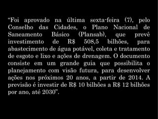 “Foi aprovado na última sexta-feira (7), pelo
Conselho das Cidades, o Plano Nacional de
Saneamento Básico (Plansab), que prevê
investimento de R$ 508,5 bilhões, para
abastecimento de água potável, coleta e tratamento
de esgoto e lixo e ações de drenagem. O documento
consiste em um grande guia que possibilita o
planejamento com visão futura, para desenvolver
ações nos próximos 20 anos, a partir de 2014. A
previsão é investir de R$ 10 bilhões a R$ 12 bilhões
por ano, até 2030”.
 