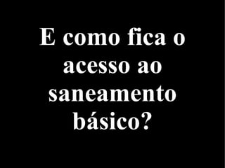 E como fica o
acesso ao
saneamento
básico?
 