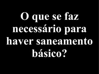 O que se faz
necessário para
haver saneamento
básico?
 