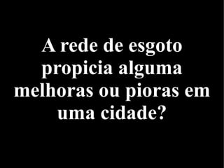A rede de esgoto
propicia alguma
melhoras ou pioras em
uma cidade?
 