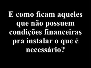 E como ficam aqueles
que não possuem
condições financeiras
pra instalar o que é
necessário?
 