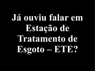 Já ouviu falar em
Estação de
Tratamento de
Esgoto – ETE?
 