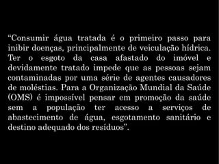 “Consumir água tratada é o primeiro passo para
inibir doenças, principalmente de veiculação hídrica.
Ter o esgoto da casa afastado do imóvel e
devidamente tratado impede que as pessoas sejam
contaminadas por uma série de agentes causadores
de moléstias. Para a Organização Mundial da Saúde
(OMS) é impossível pensar em promoção da saúde
sem a população ter acesso a serviços de
abastecimento de água, esgotamento sanitário e
destino adequado dos resíduos”.
 