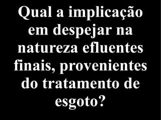 Qual a implicação
em despejar na
natureza efluentes
finais, provenientes
do tratamento de
esgoto?
 