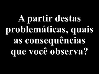 A partir destas
problemáticas, quais
as consequências
que você observa?
 