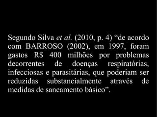 Segundo Silva et al. (2010, p. 4) “de acordo
com BARROSO (2002), em 1997, foram
gastos R$ 400 milhões por problemas
decorrentes de doenças respiratórias,
infecciosas e parasitárias, que poderiam ser
reduzidas substancialmente através de
medidas de saneamento básico”.
 