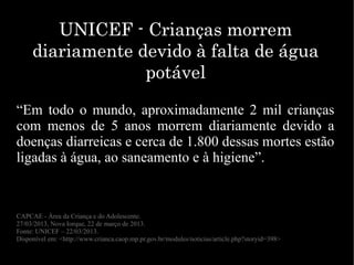 “Em todo o mundo, aproximadamente 2 mil crianças
com menos de 5 anos morrem diariamente devido a
doenças diarreicas e cerca de 1.800 dessas mortes estão
ligadas à água, ao saneamento e à higiene”.
CAPCAE - Área da Criança e do Adolescente.
27/03/2013, Nova Iorque, 22 de março de 2013.
Fonte: UNICEF – 22/03/2013.
Disponível em: <http://www.crianca.caop.mp.pr.gov.br/modules/noticias/article.php?storyid=398>
UNICEF - Crianças morremUNICEF - Crianças morrem
diariamente devido à falta de águadiariamente devido à falta de água
potávelpotável
 
