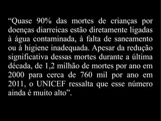 “Quase 90% das mortes de crianças por
doenças diarreicas estão diretamente ligadas
à água contaminada, à falta de saneamento
ou à higiene inadequada. Apesar da redução
significativa dessas mortes durante a última
década, de 1,2 milhão de mortes por ano em
2000 para cerca de 760 mil por ano em
2011, o UNICEF ressalta que esse número
ainda é muito alto”.
 