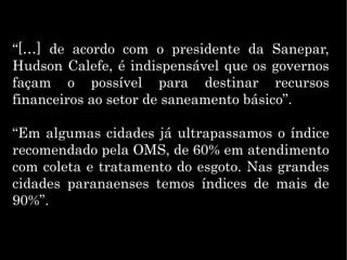 “[…] de acordo com o presidente da Sanepar,
Hudson Calefe, é indispensável que os governos
façam o possível para destinar recursos
financeiros ao setor de saneamento básico”.
“Em algumas cidades já ultrapassamos o índice
recomendado pela OMS, de 60% em atendimento
com coleta e tratamento do esgoto. Nas grandes
cidades paranaenses temos índices de mais de
90%”.
 