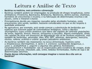  Bactérias na medicina, meio ambiente e alimentação
 Bactérias também podem ser empregadas na produção de drogas terapêuticas, como
antibióticos (Tirotricina, Bacitracina, Rifamicina, Neomicina, dentre outros), vitaminas,
hormônio de crescimento e insulina; e na fabricação de determinadas enzimas e de
alcoóis, como o metanol e etanol.
 Principalmente devido aos impactos causados pelas atividades humanas, estes
procariontes vêm sendo, também, bastante considerados no que se diz respeito à
qualidade ambiental.
 Na agricultura, por exemplo, está sendo comum a substituição de herbicidas por
espécies que exercem papel de controladores biológicos, como a Bacillus
thuringiensis, cujos cristais proteicos que libera são capazes de controlar populações
de larvas, lagartas, brocas, moscas, mosquitos e cascudos. Alguns exemplares, ainda,
são capazes de atuar em processos de degradação não só de resíduos orgânicos, mas
também de herbicidas, pesticidas, óleo, PCB, DDT, plásticos, detergentes, mercúrio,
nitritos, selênio, arsênico e urânio: grandes poluidores ambientais.
 As bactérias também são importantes na nossa alimentação. Espécies como
a Streptococcus thermophilus, S. lactis e S. cremoris; Lactobacilos bulgaricus, L.
casei, L. acidophilluse L. yogurtii; e algumas dos gêneros Acetobacter,
Corynebacterium e Acetobacter; são as responsáveis pela existência do vinagre, ácido
glutâmico, chucrute, chocolate, pão, vinho, bebidas fermentadas, molho de soja e de
determinados laticínios.
 Diante dessas informações, você consegue imaginar o nosso dia a dia sem as
bactérias?
 