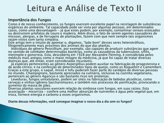 Importância dos Fungos
Como é de nosso conhecimento, os fungos exercem excelente papel na reciclagem de substâncias
orgânicas do ambiente. Tal capacidade pode ser vista por algumas pessoas, em determinados
casos, como uma desvantagem - já que estes podem, por exemplo, contaminar cereais estocados
ou destruírem artefatos de couro e madeira. Além disso, o fato de serem agentes causadores de
micoses, alergias, e de ferrugens de plantações, fazem com que nem sempre tais organismos
sejam vistos com tanta simpatia.
Este artigo tem o intuito de apontar o, digamos, “lado bom” desses seres heterotróficos,
filogeneticamente mais próximos dos animais do que das plantas.
Indivíduos do gênero Penicillium, por exemplo, são capazes de produzir substâncias que agem
no sentido de combater determinadas bactérias, como as causadoras da tuberculose, sífilis,
meningite e gonorreia. Esta, descoberta em 1928 por Alexandre Fleming, é considerada pelos
médicos mais antigos como o maior milagre da medicina, já que foi capaz de tratar diversas
doenças que, até então, eram consideradas incuráveis.
Já espécies pertencentes ao gênero Aspergillius podem auxiliar na fabricação de progesterona e
de ácido cítrico; e na confecção de determinados tipos de queijo, como os Roquefort e Camembert.
Graças a este grupo, o saquê, missô e tofu puderam fazer parte do cardápio de diversas pessoas
no mundo. Champignons, bastante apreciados na culinária, inclusive na cozinha vegetariana,
pertencem ao gênero Agaricus e são bastante ricos em proteínas.
Leveduras, fungos unicelulares, podem ser úteis na fabricação de bebidas alcoólicas, como
cervejas e vinhos (gênero Saccharomyces), e também nos processos de panificação, provocando o
aumento da massa de pães.
Diversas plantas vasculares exercem relação de simbiose com fungos, em suas raízes. Esta
associação – micorriza - confere uma melhor absorção de nutrientes e água pelo vegetal que, em
troca, fornece energia e carbono a esses organismos.
Diante dessas informações, você consegue imaginar o nosso dia a dia sem os fungos?
 