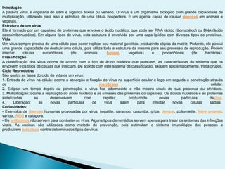 Introdução
A palavra vírus é originária do latim e significa toxina ou veneno. O vírus é um organismo biológico com grande capacidade de
multiplicação, utilizando para isso a estrutura de uma célula hospedeira. É um agente capaz de causar doenças em animais e
vegetais.
Estrutura de um vírus
Ele é formado por um capsídeo de proteínas que envolve o ácido nucléico, que pode ser RNA (ácido ribonucléico) ou DNA (ácido
desoxirribonucléico). Em alguns tipos de vírus, esta estrutura é envolvida por uma capa lipídica com diversos tipos de proteínas.
Vida
Um vírus sempre precisa de uma célula para poder replicar seu material genético, produzindo cópias da matriz. Portanto, ele possui
uma grande capacidade de destruir uma célula, pois utiliza toda a estrutura da mesma para seu processo de reprodução. Podem
infectar células eucarióticas (de animais, fungos, vegetais) e procarióticas (de bactérias).
Classificação
A classificação dos vírus ocorre de acordo com o tipo de ácido nucléico que possuem, as características do sistema que os
envolvem e os tipos de células que infectam. De acordo com este sistema de classificação, existem aproximadamente, trinta grupos.
Ciclo Reprodutivo
São quatro as fases do ciclo de vida de um vírus:
1. Entrada do vírus na célula: ocorre a absorção e fixação do vírus na superfície celular e logo em seguida a penetração através
da membrana celular.
2. Eclipse: um tempo depois da penetração, o vírus fica adormecido e não mostra sinais de sua presença ou atividade.
3. Multiplicação: ocorre a replicação do ácido nucléico e as sínteses das proteínas do capsídeo. Os ácidos nucléicos e as proteínas
sintetizadas se desenvolvem com rapidez, produzindo novas partículas devírus.
4. Liberação: as novas partículas de vírus saem para infectar novas células sadias.
Curiosidades:
- Exemplos de doenças humanas provocadas por vírus: hepatite, sarampo, caxumba, gripe, dengue, poliomielite, febre amarela,
varíola, AIDS e catapora.
- Os antibióticos não servem para combater os vírus. Alguns tipos de remédios servem apenas para tratar os sintomas das infecções
virais. As vacinas são utilizadas como método de prevenção, pois estimulam o sistema imunológico das pessoas a
produzirem anticorpos contra determinados tipos de vírus.
 
