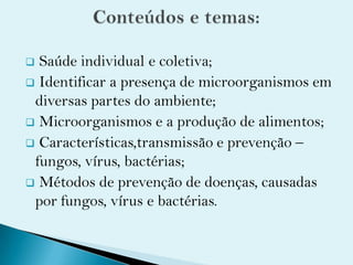  Saúde individual e coletiva;
 Identificar a presença de microorganismos em
diversas partes do ambiente;
 Microorganismos e a produção de alimentos;
 Características,transmissão e prevenção –
fungos, vírus, bactérias;
 Métodos de prevenção de doenças, causadas
por fungos, vírus e bactérias.
 
