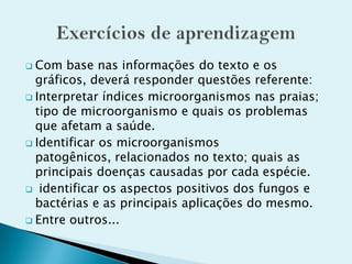  Com base nas informações do texto e os
gráficos, deverá responder questões referente:
 Interpretar índices microorganismos nas praias;
tipo de microorganismo e quais os problemas
que afetam a saúde.
 Identificar os microorganismos
patogênicos, relacionados no texto; quais as
principais doenças causadas por cada espécie.
 identificar os aspectos positivos dos fungos e
bactérias e as principais aplicações do mesmo.
 Entre outros...
 