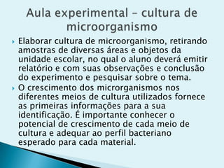  Elaborar cultura de microorganismo, retirando
amostras de diversas áreas e objetos da
unidade escolar, no qual o aluno deverá emitir
relatório e com suas observações e conclusão
do experimento e pesquisar sobre o tema.
 O crescimento dos microrganismos nos
diferentes meios de cultura utilizados fornece
as primeiras informações para a sua
identificação. É importante conhecer o
potencial de crescimento de cada meio de
cultura e adequar ao perfil bacteriano
esperado para cada material.
 