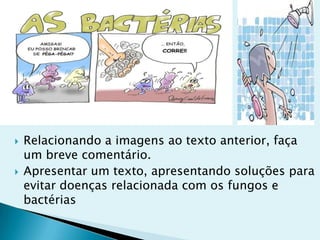  Relacionando a imagens ao texto anterior, faça
um breve comentário.
 Apresentar um texto, apresentando soluções para
evitar doenças relacionada com os fungos e
bactérias
 