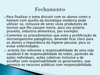  Para finalizar o tema discutir com os alunos como o
homem com auxilio da tecnologia moderna pode
utilizar-se, inclusive de seres vivos produtores de
toxinas que lhe causam morte, para seu próprio
proveito, industria alimentícia, por exemplo.
 Comentar os procedimentos que evita a proliferação de
microorganismo patogênico, devendo ficar claro para
os alunos a importância da higiene pessoal, para se
evitar enfermidades.
 orientá-los referente a responsabilidade de uma vida
saudável é de responsabilidade de todos, partindo de
ações individuais, ações coletivas inclusive a de
escolher com responsabilidade os governantes, que
gerencie os recursos públicos com responsabilidade.
 
