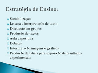  Sensibilização
 Leitura e interpretação de texto
 Discussão em grupos
 Produção de textos
 Aula expositiva
 Debates
 Interpretação imagens e gráficos.
 Produção de tabela para exposição de resultados
experimentais
 