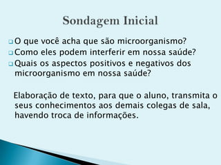  O que você acha que são microorganismo?
 Como eles podem interferir em nossa saúde?
 Quais os aspectos positivos e negativos dos
microorganismo em nossa saúde?
Elaboração de texto, para que o aluno, transmita o
seus conhecimentos aos demais colegas de sala,
havendo troca de informações.
 