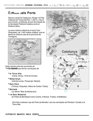 ACTIVITATS PRÈVIES SETMANA CULTURAL 2010



    El m assís d els Ports
    Situat a cavall de Catalunya, l'Aragó i el País
    Valencià (el Tossal del Rei -1.352 m- n'és el
    punt d'unió), constitueix el punt de trobada de
    la Serralada Prelitoral Catalana amb el
    Sistema Ibèric.

    La seua màxima altitud és el mont Caro
    (Roquetes), de 1.442 metres d'altitud, que és
    alhora la màxima cota de la província de
    Tarragona.




 Estan situats entre les províncies de                                                      Tarragona,
 Terol i Castelló. part de les comarques de:
    Comprenen

    • la Terra Alta
         (Horta, Arnes, i Prat de Comte),
    • Matarranya
        (Vall-de-roures, Penyaroja i Beseit),
    • Baix Ebre
        (Tortosa, Roquetes, Alfara de Carles i Paüls),
    • Montsià
        (La Sènia i Mas de Barberans)
    • i el Baix Maestrat
        (la Pobla de Benifassà inclou Coartà, el Boixar, Fredes, el Ballestar).

         Els Ports s'estenen cap als Ports de Morella i vers les serralades de Pàndols i Cavalls a la
         Terra Alta.




 SITUACIÓ MASSÍS DELS PORTS
 