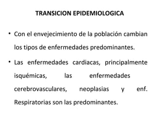 TRANSICION EPIDEMIOLOGICA
• Con el envejecimiento de la población cambian
los tipos de enfermedades predominantes.
• Las enfermedades cardiacas, principalmente
isquémicas,

las

cerebrovasculares,

enfermedades
neoplasias

Respiratorias son las predominantes.

y

enf.

 