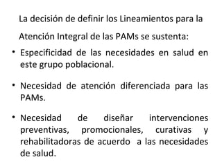 La decisión de definir los Lineamientos para la
Atención Integral de las PAMs se sustenta:
• Especificidad de las necesidades en salud en
este grupo poblacional.
• Necesidad de atención diferenciada para las
PAMs.
• Necesidad
de
diseñar
intervenciones
preventivas, promocionales, curativas y
rehabilitadoras de acuerdo a las necesidades
de salud.

 
