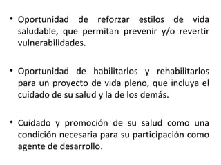 • Oportunidad de reforzar estilos de vida
saludable, que permitan prevenir y/o revertir
vulnerabilidades.
• Oportunidad de habilitarlos y rehabilitarlos
para un proyecto de vida pleno, que incluya el
cuidado de su salud y la de los demás.
• Cuidado y promoción de su salud como una
condición necesaria para su participación como
agente de desarrollo.

 