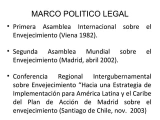 MARCO POLITICO LEGAL
• Primera Asamblea Internacional sobre el
Envejecimiento (Viena 1982).
• Segunda Asamblea Mundial sobre
Envejecimiento (Madrid, abril 2002).

el

• Conferencia Regional Intergubernamental
sobre Envejecimiento “Hacia una Estrategia de
Implementación para América Latina y el Caribe
del Plan de Acción de Madrid sobre el
envejecimiento (Santiago de Chile, nov. 2003))

 
