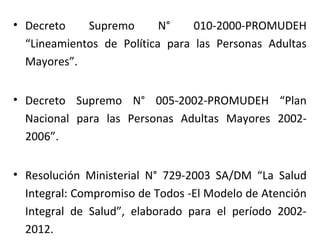 • Decreto
Supremo
N°
010-2000-PROMUDEH
“Lineamientos de Política para las Personas Adultas
Mayores”.
• Decreto Supremo N° 005-2002-PROMUDEH “Plan
Nacional para las Personas Adultas Mayores 20022006”.
• Resolución Ministerial N° 729-2003 SA/DM “La Salud
Integral: Compromiso de Todos -El Modelo de Atención
Integral de Salud”, elaborado para el período 20022012.

 