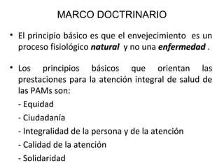 MARCO DOCTRINARIO
• El principio básico es que el envejecimiento es un
proceso fisiológico natural y no una enfermedad .
• Los principios básicos que orientan las
prestaciones para la atención integral de salud de
las PAMs son:
- Equidad
- Ciudadanía
- Integralidad de la persona y de la atención
- Calidad de la atención
- Solidaridad

 