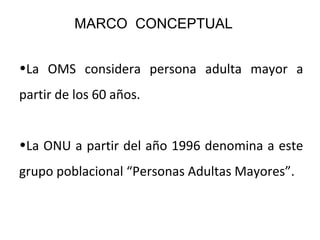 MARCO CONCEPTUAL
•La OMS considera persona adulta mayor a
partir de los 60 años.
•La ONU a partir del año 1996 denomina a este
grupo poblacional “Personas Adultas Mayores”.

 