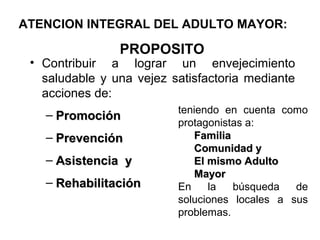 ATENCION INTEGRAL DEL ADULTO MAYOR:

PROPOSITO

• Contribuir a lograr un envejecimiento
saludable y una vejez satisfactoria mediante
acciones de:
– Promoción
– Prevención
– Asistencia y
– Rehabilitación

teniendo en cuenta como
protagonistas a:
Familia
Comunidad y
El mismo Adulto
Mayor
En
la
búsqueda
de
soluciones locales a sus
problemas.

 
