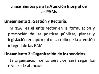 Lineamientos para la Atención Integral de
las PAMs
Lineamiento 1: Gestión y Rectoría.
1
MINSA es el ente rector en la formulación y
promoción de las políticas públicas, planes y
legislación en apoyo al desarrollo de la atención
integral de las PAMs.
Lineamiento 2: Organización de los servicios.
La organización de los servicios, será según los
niveles de atención.

 