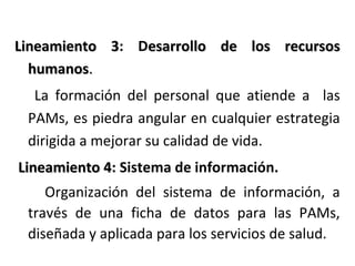 Lineamiento 3: Desarrollo de los recursos
3
humanos.
La formación del personal que atiende a las
PAMs, es piedra angular en cualquier estrategia
dirigida a mejorar su calidad de vida.
Lineamiento 4: Sistema de información.
4
Organización del sistema de información, a
través de una ficha de datos para las PAMs,
diseñada y aplicada para los servicios de salud.

 