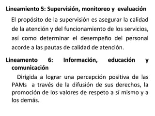 Lineamiento 5: Supervisión, monitoreo y evaluación
5
El propósito de la supervisión es asegurar la calidad
de la atención y del funcionamiento de los servicios,
así como determinar el desempeño del personal
acorde a las pautas de calidad de atención.
Lineamento
6:
Información,
educación
y
comunicación
Dirigida a lograr una percepción positiva de las
PAMs a través de la difusión de sus derechos, la
promoción de los valores de respeto a sí mismo y a
los demás.

 