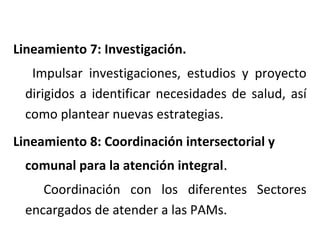 Lineamiento 7: Investigación.
Impulsar investigaciones, estudios y proyecto
dirigidos a identificar necesidades de salud, así
como plantear nuevas estrategias.
Lineamiento 8: Coordinación intersectorial y
comunal para la atención integral.
Coordinación con los diferentes Sectores
encargados de atender a las PAMs.

 
