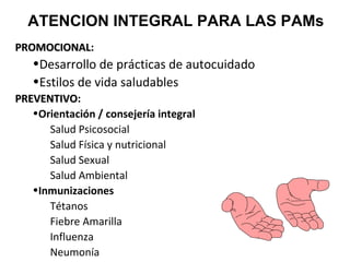 ATENCION INTEGRAL PARA LAS PAMs
PROMOCIONAL:
PROMOCIONAL

•Desarrollo de prácticas de autocuidado
•Estilos de vida saludables
PREVENTIVO:
PREVENTIVO
•Orientación / consejería integral
Salud Psicosocial
Salud Física y nutricional
Salud Sexual
Salud Ambiental
•Inmunizaciones
Tétanos
Fiebre Amarilla
Influenza
Neumonía

 