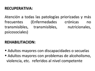 RECUPERATIVA:
RECUPERATIVA
Atención a todas las patologías priorizadas y más
frecuentes
(Enfermedades
crónicas
no
transmisibles, transmisibles,
nutricionales,
psicosociales)
REHABILITACION:
REHABILITACION
• Adultos mayores con discapacidades o secuelas
• Adultos mayores con problemas de alcoholismo,
violencia, etc. referidos al nivel competente

 