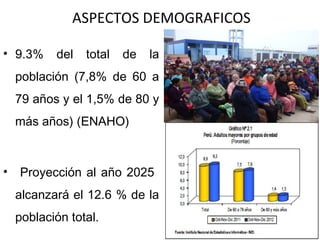 ASPECTOS DEMOGRAFICOS
• 9.3%

del

total

de

la

población (7,8% de 60 a
79 años y el 1,5% de 80 y
más años) (ENAHO)

•

Proyección al año 2025
alcanzará el 12.6 % de la
población total.

 