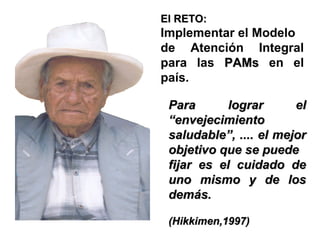 El RETO:

Implementar el Modelo
de Atención Integral
para las PAMs en el
país.
Para
lograr
el
“envejecimiento
saludable”, .... el mejor
objetivo que se puede
fijar es el cuidado de
uno mismo y de los
demás.
(Hikkimen,1997)

 