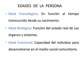 EDADES DE LA PERSONA
• Edad Cronológica: En función al tiempo
transcurrido desde su nacimiento.
• Edad Biológica: Función del estado real de sus
órganos y sistemas.
• Edad Funcional: Capacidad del individuo para
desenvolverse en el medio social comunitario.

 